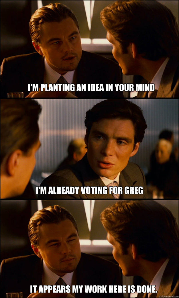 I'm planting an idea in your mind I'm already voting for greg It appears my work here is done.  Inception