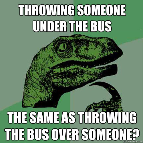 Throwing someone under the bus the same as throwing the bus over someone? - Throwing someone under the bus the same as throwing the bus over someone?  Philosoraptor