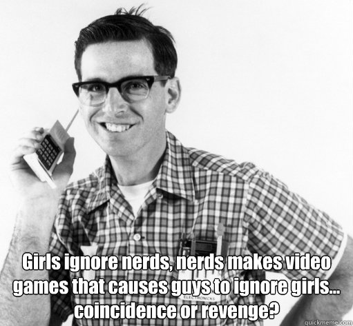 Girls ignore nerds, nerds makes video games that causes guys to ignore girls... 
coincidence or revenge? - Girls ignore nerds, nerds makes video games that causes guys to ignore girls... 
coincidence or revenge?  Revenge of the nerds