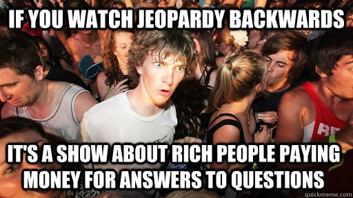 If you watch jeopardy backwards it's a show about rich people paying money for answers to questions  Sudden Clarity Clarence