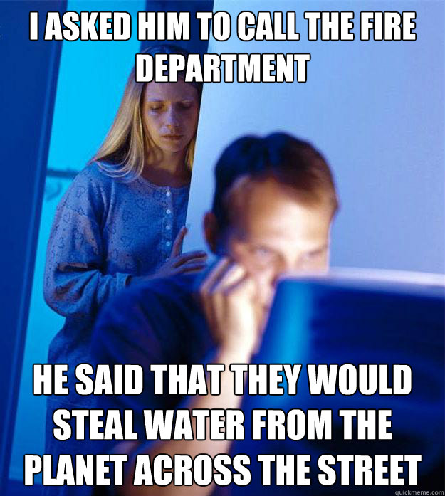 I asked him to call the fire department he said that they would steal water from the planet across the street  RedditorsWife
