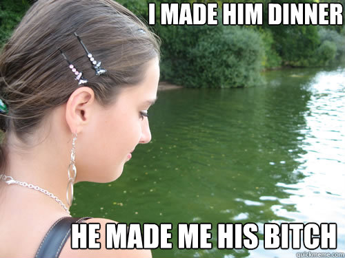 I made him dinner He made me his bitch  