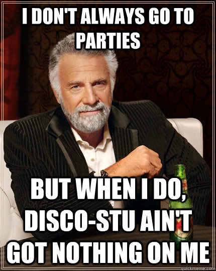 I don't always go to parties but when I do, Disco-stu ain't got nothing on me  The Most Interesting Man In The World