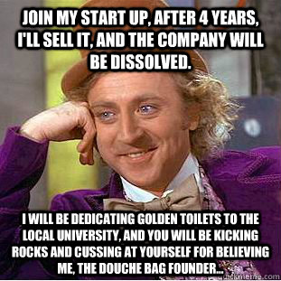 Join my start up, after 4 years, I'll sell it, and the company will be dissolved.  I will be dedicating golden toilets to the local university, and you will be kicking rocks and cussing at yourself for believing me, the douche bag founder...  - Join my start up, after 4 years, I'll sell it, and the company will be dissolved.  I will be dedicating golden toilets to the local university, and you will be kicking rocks and cussing at yourself for believing me, the douche bag founder...   Condescending Wonka