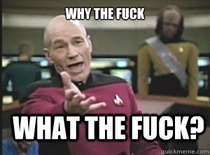 why the fuck what the fuck?  Annoyed Picard