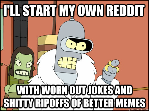 I'll start my own reddit with worn out jokes and shitty ripoffs of better memes - I'll start my own reddit with worn out jokes and shitty ripoffs of better memes  Blackjack Bender