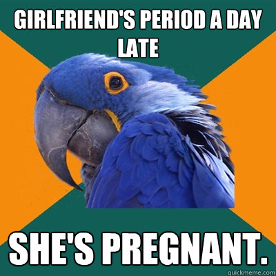 Girlfriend's period a day late she's pregnant.  Paranoid Parrot