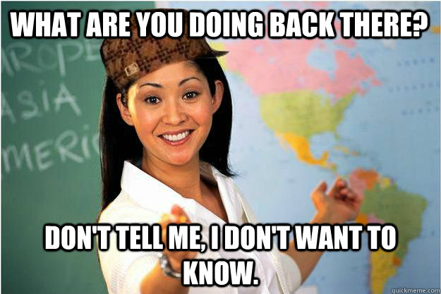 What are you doing back there?  Don't Tell me, i don't want to know.  Scumbag Teacher