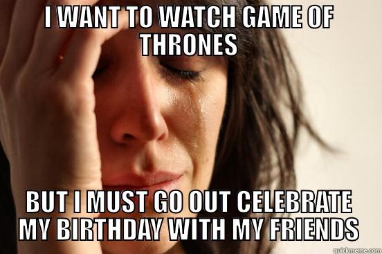 I WANT TO WATCH GAME OF THRONES BUT I MUST GO OUT CELEBRATE MY BIRTHDAY WITH MY FRIENDS First World Problems