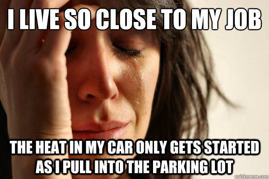 I live so close to my job the heat in my car only gets started as I pull into the parking lot  First World Problems