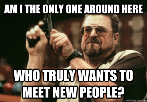 Am I the only one around here who truly wants to meet new people? - Am I the only one around here who truly wants to meet new people?  Am I the only one
