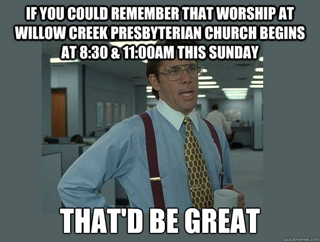 If you could remember that worship at Willow Creek Presbyterian Church begins at 8:30 & 11:00AM this Sunday That'd be great - If you could remember that worship at Willow Creek Presbyterian Church begins at 8:30 & 11:00AM this Sunday That'd be great  Misc