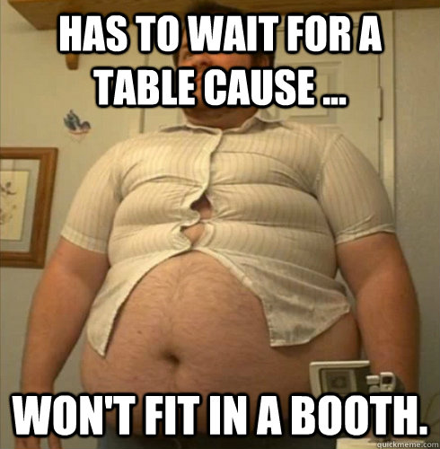 HAS TO WAIT FOR A TABLE CAUSE ... WON'T FIT IN A BOOTH. - HAS TO WAIT FOR A TABLE CAUSE ... WON'T FIT IN A BOOTH.  You know youre fat when.....