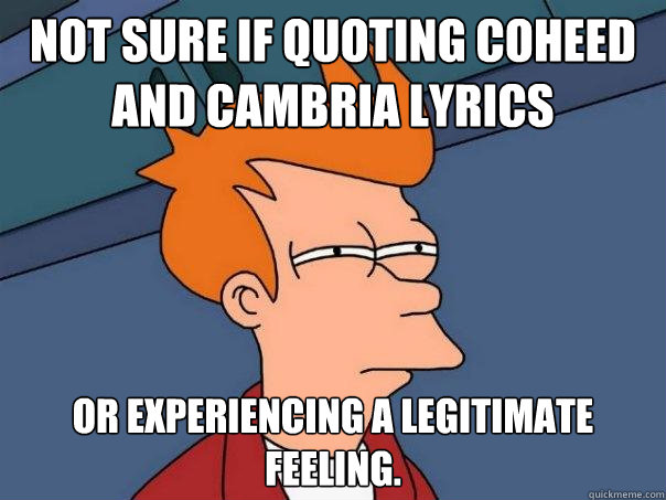 Not sure if quoting Coheed and Cambria lyrics Or experiencing a legitimate feeling.  Futurama Fry