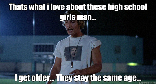 Thats what i love about these high school girls man...  I get older... They stay the same age... - Thats what i love about these high school girls man...  I get older... They stay the same age...  High School Girls