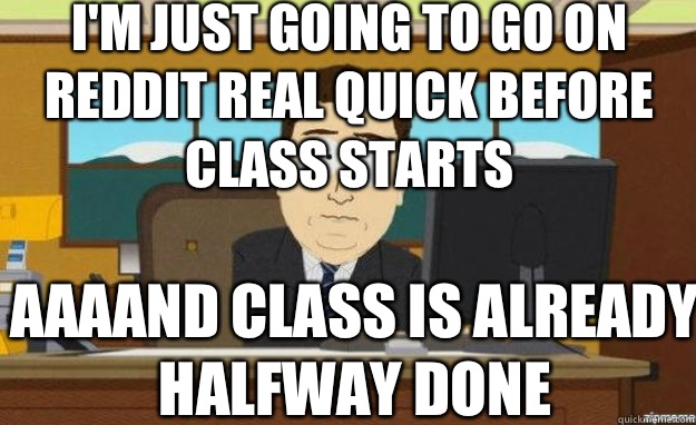 I'm just going to go on reddit real quick before class starts AAAAND Class is already halfway done   aaaand its gone