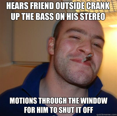 Hears friend outside crank up the bass on his stereo  Motions through the window for him to shut it off - Hears friend outside crank up the bass on his stereo  Motions through the window for him to shut it off  Goodguy Greg Shitting