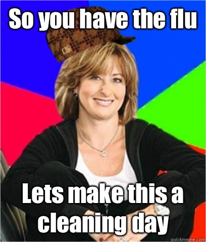So you have the flu Lets make this a cleaning day  Scumbag mom