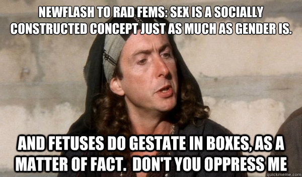 newflash to rad fems: sex is a socially constructed concept just as much as gender is. 
 and fetuses do gestate in boxes, as a matter of fact.  don't you oppress me  