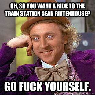 Oh, so you want a ride to the train station Sean Rittenhouse? Go fuck yourself.   Psychotic Willy Wonka