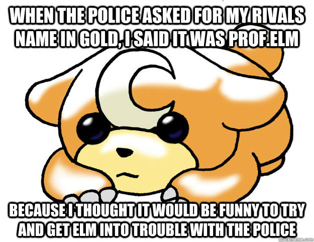 When the police asked for my rivals name in gold, i said it was Prof.Elm Because I thought it would be funny to try and get Elm into trouble with the police - When the police asked for my rivals name in gold, i said it was Prof.Elm Because I thought it would be funny to try and get Elm into trouble with the police  Confession Teddiursa