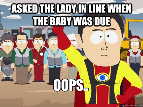 Asked the Lady in line when the baby was due Oops..  Captain Hindsight