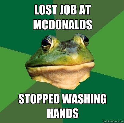 lost job at mcdonalds stopped washing 
hands  Foul Bachelor Frog