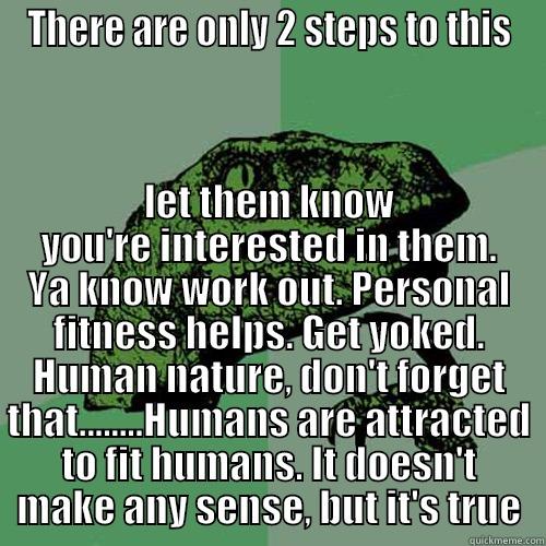 THERE ARE ONLY 2 STEPS TO THIS LET THEM KNOW YOU'RE INTERESTED IN THEM. YA KNOW WORK OUT. PERSONAL FITNESS HELPS. GET YOKED. HUMAN NATURE, DON'T FORGET THAT........HUMANS ARE ATTRACTED TO FIT HUMANS. IT DOESN'T MAKE ANY SENSE, BUT IT'S TRUE Philosoraptor