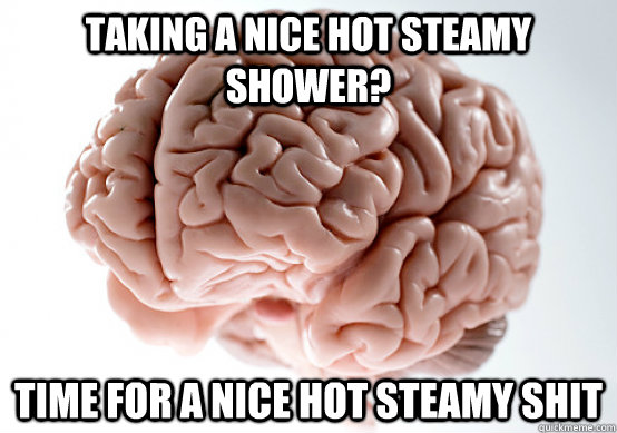 Taking a nice hot steamy shower? Time for a nice hot steamy SHIT  Scumbag brain on life