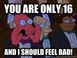 you are only 16 and i should feel bad! - you are only 16 and i should feel bad!  You should feel bad zoidberg