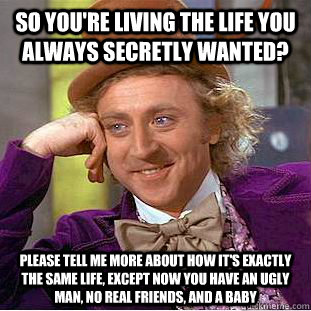 So you're living the life you always secretly wanted? Please tell me more about how it's exactly the same life, except now you have an ugly man, no real friends, and a baby  Condescending Wonka