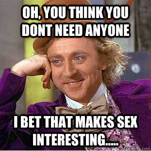 Oh, you think you dont need anyone I bet that makes sex interesting.....  Condescending Wonka