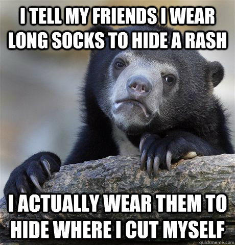 I tell my friends I wear long socks to hide a rash I actually wear them to hide where i cut myself  Confession Bear