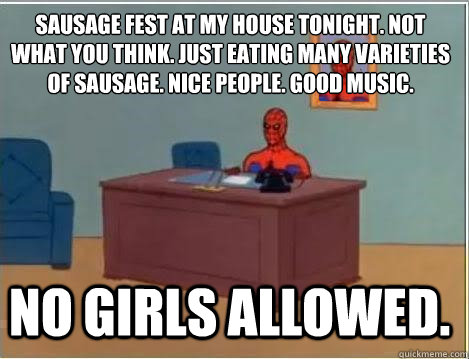 
Sausage fest at my house tonight. Not what you think. Just eating many varieties of sausage. Nice people. Good music.  NO GIRLS ALLOWED. - 
Sausage fest at my house tonight. Not what you think. Just eating many varieties of sausage. Nice people. Good music.  NO GIRLS ALLOWED.  Spiderman Desk