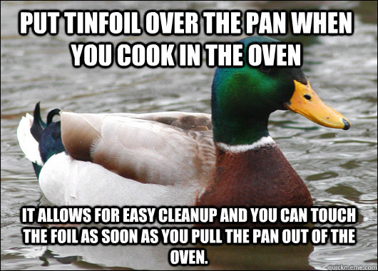 Put tinfoil over the pan when you cook in the oven It allows for easy cleanup and you can touch the foil as soon as you pull the pan out of the oven.  Actual Advice Mallard