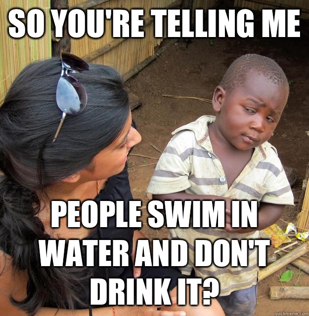 So you're telling me People swim in water and don't drink it?  Skeptical African Kid