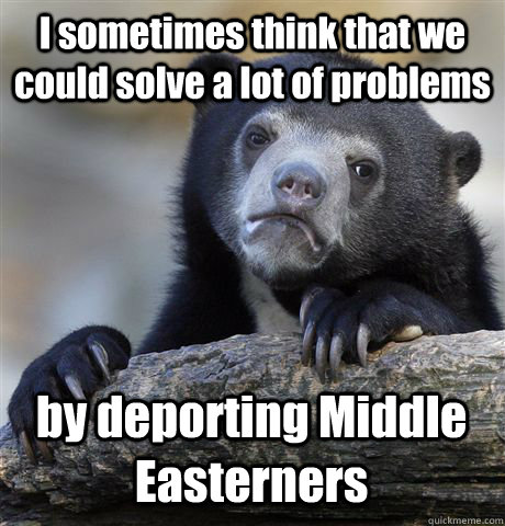 I sometimes think that we could solve a lot of problems by deporting Middle Easterners  Confession Bear