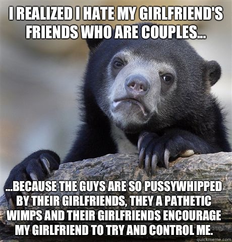 I realized I hate my girlfriend's friends who are couples... ...because the guys are so pussywhipped by their girlfriends, they a pathetic wimps and their girlfriends encourage my girlfriend to try and control me.   Confession Bear