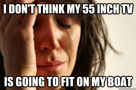 I don't think my 55 inch tv is going to fit on my boat  First World Problems