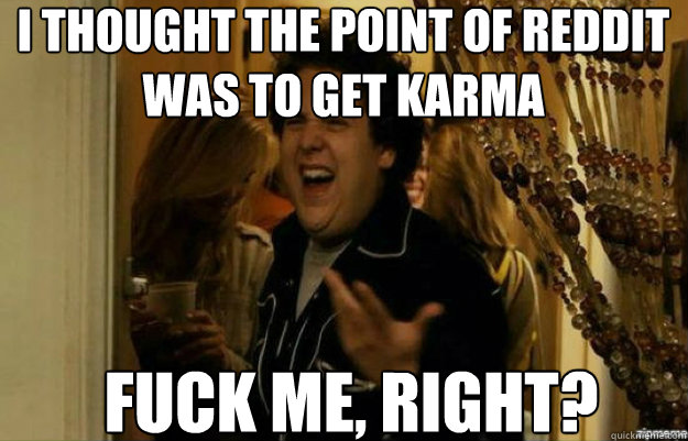 i thought the point of reddit was to get karma FUCK ME, RIGHT?  fuck me right