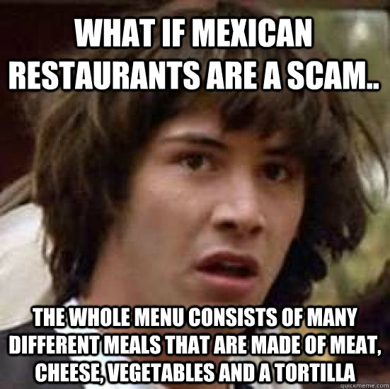 What if Mexican restaurants are a scam.. the whole menu consists of many different meals that are made of meat, cheese, vegetables and a tortilla  conspiracy keanu