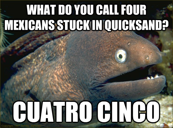 What do you call four Mexicans stuck in quicksand? Cuatro Cinco  Bad Joke Eel