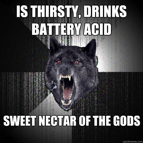 is thirsty, drinks battery acid sweet nectar of the gods  Insanity Wolf