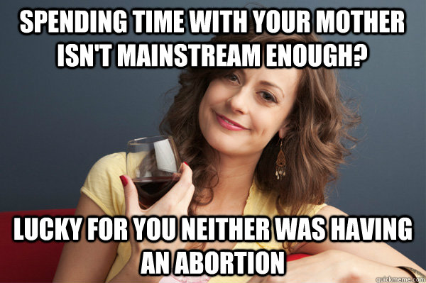 spending time with your mother isn't mainstream enough? lucky for you neither was having an abortion  Forever Resentful Mother