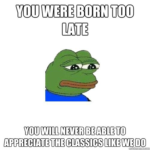 You were born too late You will never be able to appreciate the classics like we do - You were born too late You will never be able to appreciate the classics like we do  Sad Frog