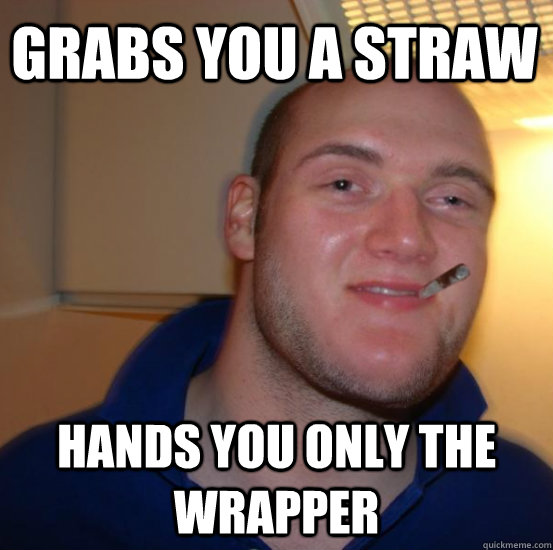 grabs you a straw hands you only the wrapper  Good 10 Guy Greg