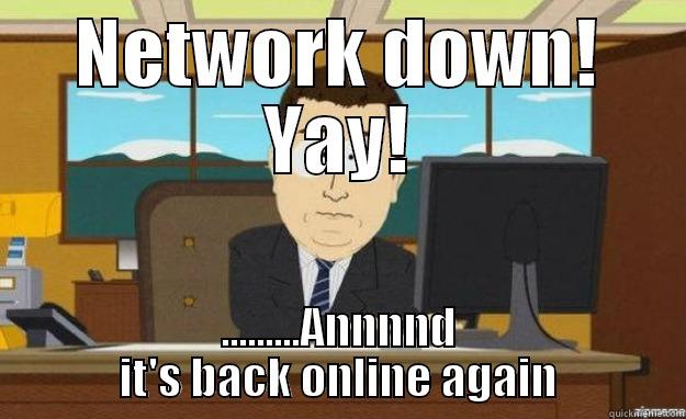 network down - NETWORK DOWN! YAY! .........ANNNND IT'S BACK ONLINE AGAIN aaaand its gone