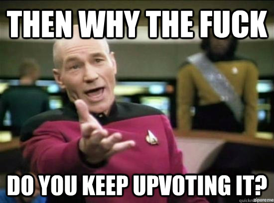then Why the fuck do you keep upvoting it?  Annoyed Picard HD