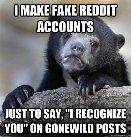 I make fake reddit accounts Just to say, 