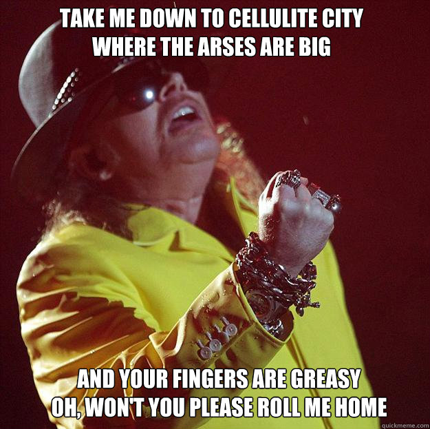 Take me down to cellulite city
Where the arses are big And your fingers are greasy
Oh, Won't you please roll me home  Fat Axl